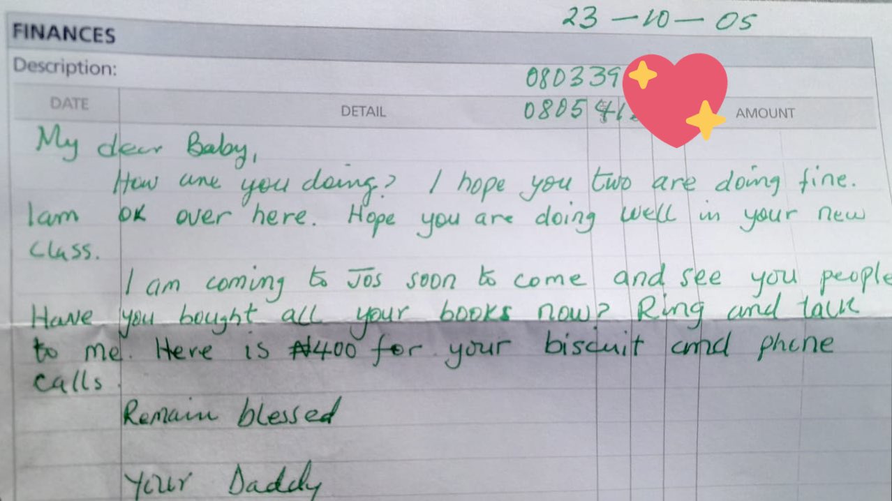 Letter from the writer's father. It says "23 -10 - 05 My dear Baby, How are you doing? I hope you two are doing fine. lam ok over here. Hope you are doing well in your new Class. I am coming to Jos soon to come and see you people. Have you bought all your books now? Ring and talk to me. Here is N400 for your biscuit and phone calls. Remain blessed, Your Daddy"